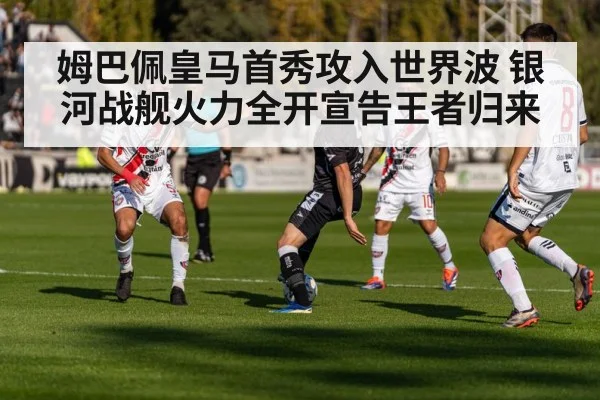 姆巴佩皇马首秀攻入世界波 银河战舰火力全开宣告王者归来