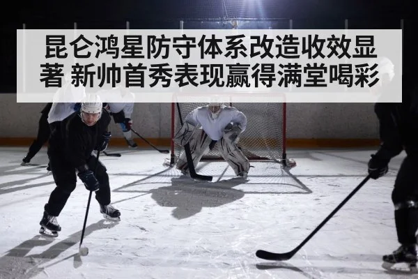 昆仑鸿星防守体系改造收效显著 新帅首秀表现赢得满堂喝彩