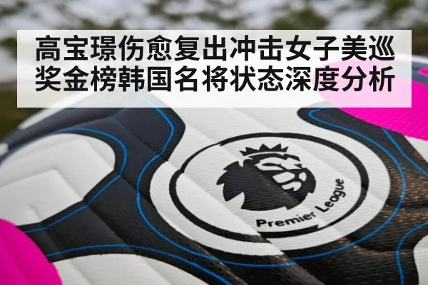 高宝璟伤愈复出冲击女子美巡奖金榜韩国名将状态深度分析